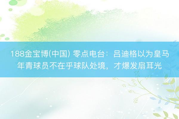 188金宝博(中国) 零点电台：吕迪格以为皇马年青球员不在乎球队处境，才爆发扇耳光