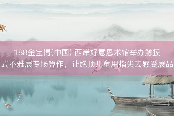 188金宝博(中国) 西岸好意思术馆举办触摸式不雅展专场算作，让绝顶儿童用指尖去感受展品