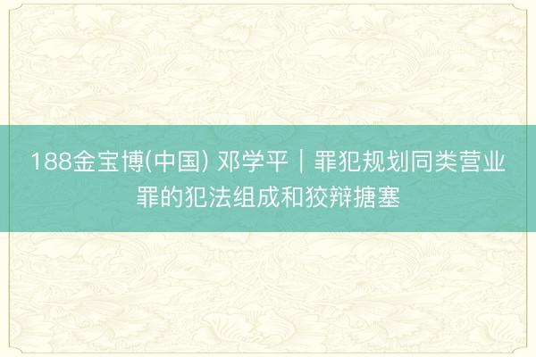 188金宝博(中国) 邓学平︱罪犯规划同类营业罪的犯法组成和狡辩搪塞