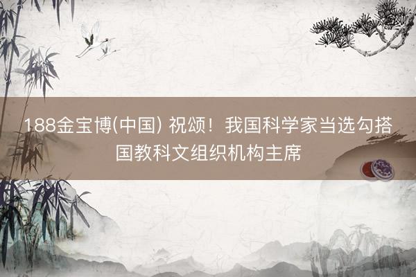188金宝博(中国) 祝颂！我国科学家当选勾搭国教科文组织机构主席