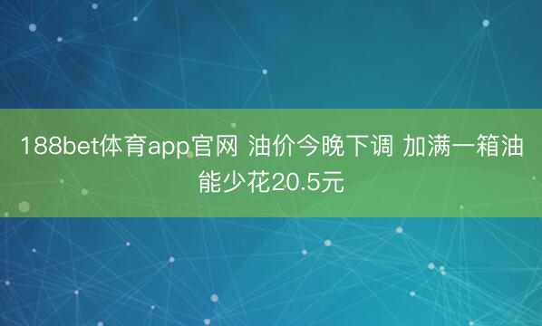 188bet体育app官网 油价今晚下调 加满一箱油能少花20.5元