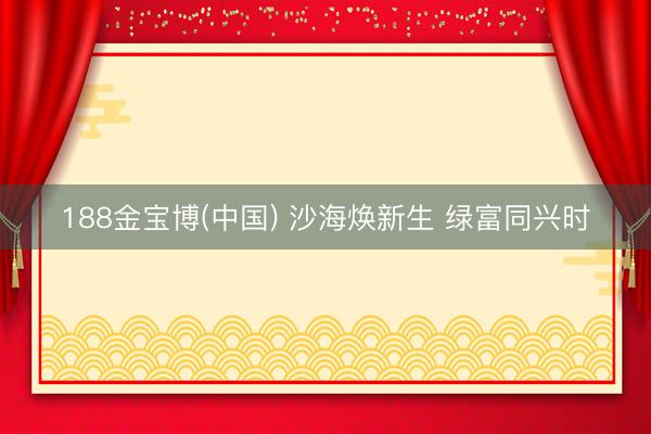 188金宝博(中国) 沙海焕新生 绿富同兴时