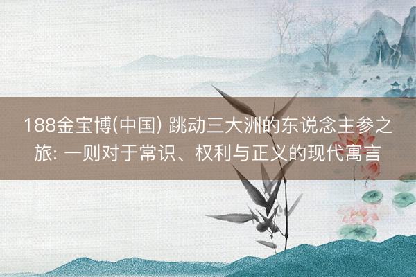 188金宝博(中国) 跳动三大洲的东说念主参之旅: 一则对于常识、权利与正义的现代寓言