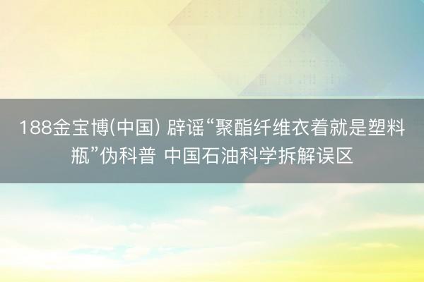 188金宝博(中国) 辟谣“聚酯纤维衣着就是塑料瓶”伪科普 中国石油科学拆解误区