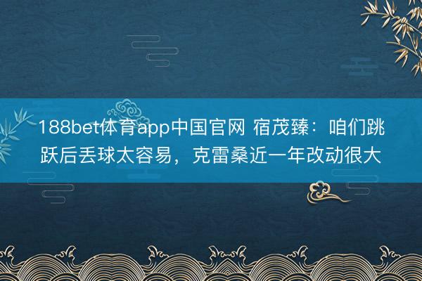 188bet体育app中国官网 宿茂臻：咱们跳跃后丢球太容易，克雷桑近一年改动很大