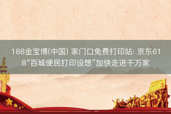 188金宝博(中国) 家门口免费打印站: 京东618“百城便民打印设想”加快走进千万家
