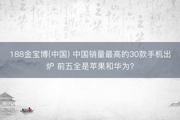 188金宝博(中国) 中国销量最高的30款手机出炉 前五全是苹果和华为?
