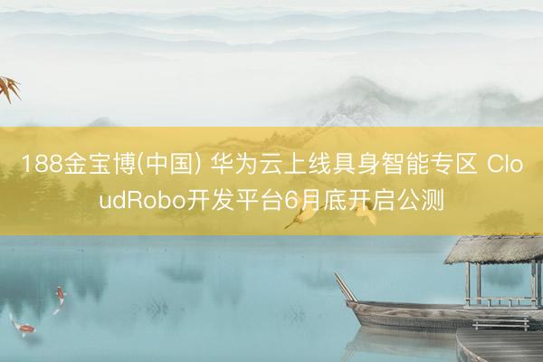 188金宝博(中国) 华为云上线具身智能专区 CloudRobo开发平台6月底开启公测