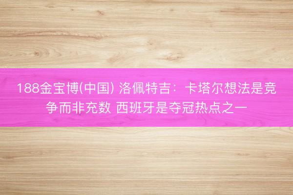 188金宝博(中国) 洛佩特吉：卡塔尔想法是竞争而非充数 西班牙是夺冠热点之一