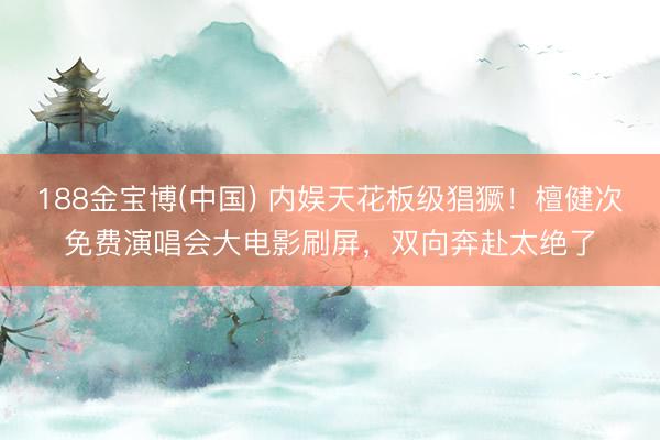 188金宝博(中国) 内娱天花板级猖獗！檀健次免费演唱会大电影刷屏，双向奔赴太绝了