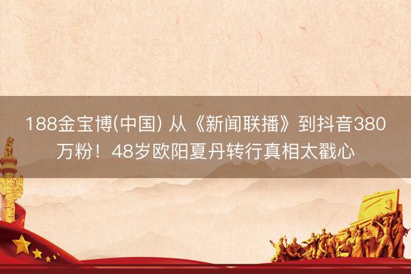 188金宝博(中国) 从《新闻联播》到抖音380万粉！48岁欧阳夏丹转行真相太戳心