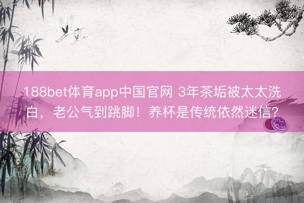188bet体育app中国官网 3年茶垢被太太洗白，老公气到跳脚！养杯是传统依然迷信？