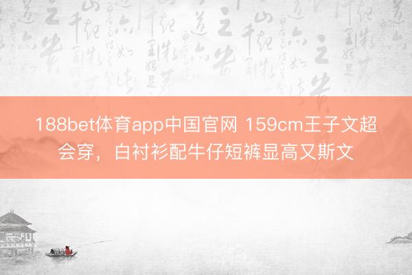 188bet体育app中国官网 159cm王子文超会穿，白衬衫配牛仔短裤显高又斯文