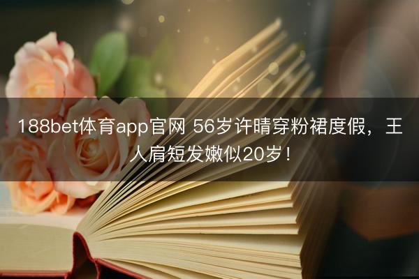 188bet体育app官网 56岁许晴穿粉裙度假，王人肩短发嫩似20岁！