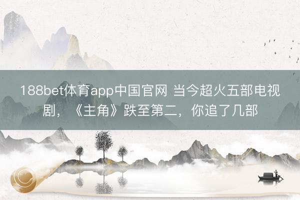 188bet体育app中国官网 当今超火五部电视剧，《主角》跌至第二，你追了几部