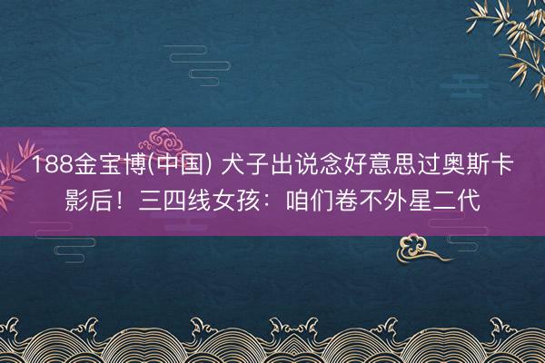 188金宝博(中国) 犬子出说念好意思过奥斯卡影后！三四线女孩：咱们卷不外星二代