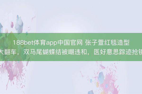 188bet体育app中国官网 张子萱红毯造型大翻车，双马尾蝴蝶结被嘲违和，医好意思踪迹抢镜
