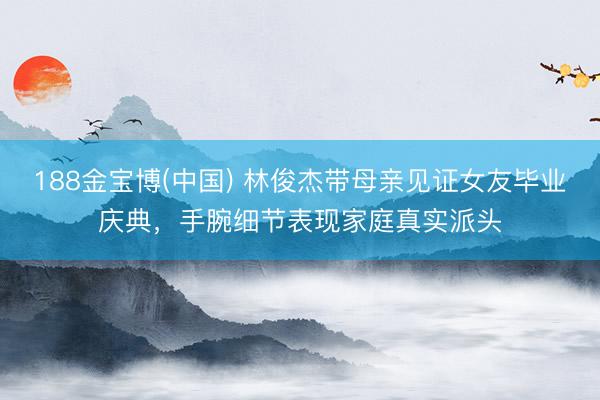188金宝博(中国) 林俊杰带母亲见证女友毕业庆典，手腕细节表现家庭真实派头