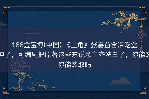188金宝博(中国) 《主角》张嘉益含泪吃盒饭封神了，可编剧把原著这些东说念主齐洗白了，你能袭取吗