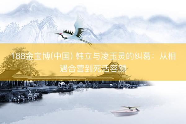 188金宝博(中国) 韩立与凌玉灵的纠葛：从相遇合营到死活容颜