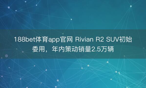 188bet体育app官网 Rivian R2 SUV初始委用，年内策动销量2.5万辆