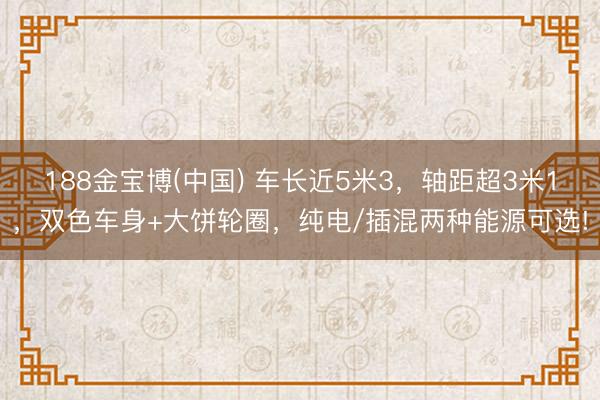 188金宝博(中国) 车长近5米3，轴距超3米1，双色车身+大饼轮圈，纯电/插混两种能源可选!