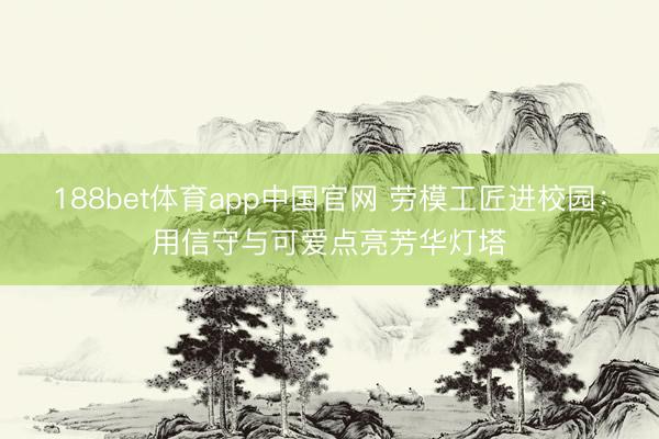 188bet体育app中国官网 劳模工匠进校园：用信守与可爱点亮芳华灯塔