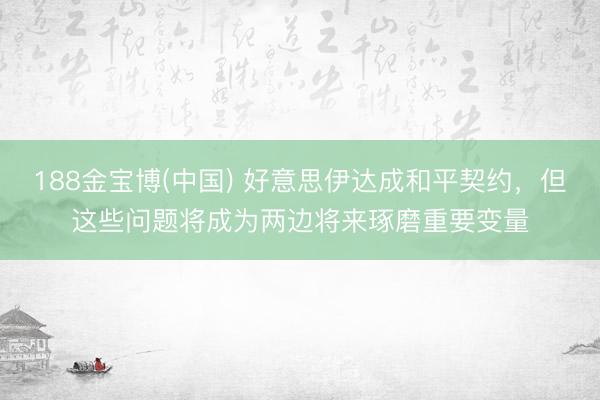 188金宝博(中国) 好意思伊达成和平契约,但这些问题将成为两边将来琢磨重要变量