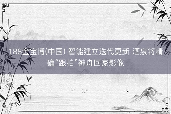 188金宝博(中国) 智能建立迭代更新 酒泉将精确“跟拍”神舟回家影像