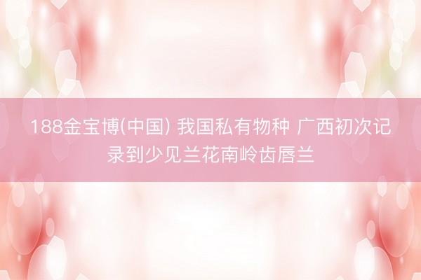 188金宝博(中国) 我国私有物种 广西初次记录到少见兰花南岭齿唇兰
