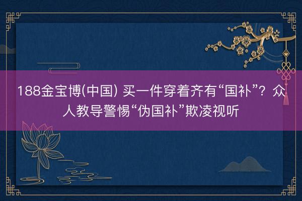 188金宝博(中国) 买一件穿着齐有“国补”?众人教导警惕“伪国补”欺凌视听