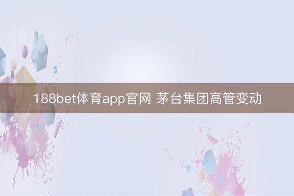 188bet体育app官网 茅台集团高管变动