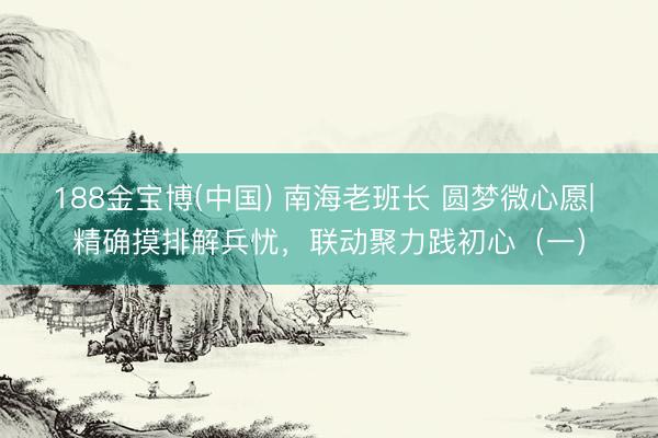 188金宝博(中国) 南海老班长 圆梦微心愿| 精确摸排解兵忧,联动聚力践初心(一)