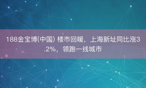 188金宝博(中国) 楼市回暖，上海新址同比涨3.2%，领跑一线城市