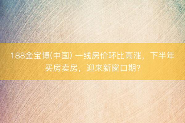188金宝博(中国) 一线房价环比高涨,下半年买房卖房,迎来新窗口期?