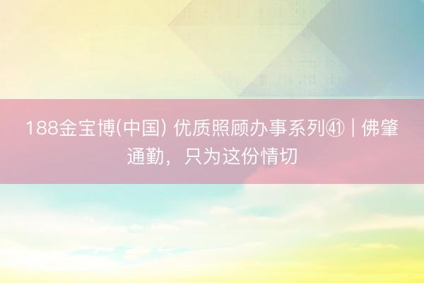 188金宝博(中国) 优质照顾办事系列㊶ | 佛肇通勤,只为这份情切