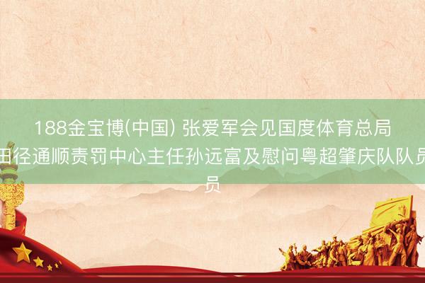 188金宝博(中国) 张爱军会见国度体育总局田径通顺责罚中心主任孙远富及慰问粤超肇庆队队员