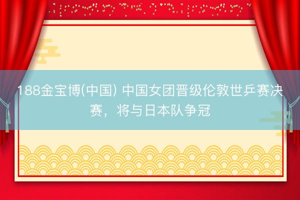 188金宝博(中国) 中国女团晋级伦敦世乒赛决赛,将与日本队争冠