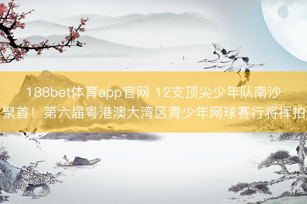 188bet体育app官网 12支顶尖少年队南沙聚首！第六届粤港澳大湾区青少年网球赛行将挥拍