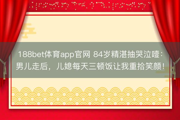 188bet体育app官网 84岁精湛抽哭泣噎：男儿走后，儿媳每天三顿饭让我重拾笑颜！