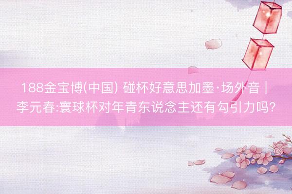 188金宝博(中国) 碰杯好意思加墨·场外音 | 李元春:寰球杯对年青东说念主还有勾引力吗?