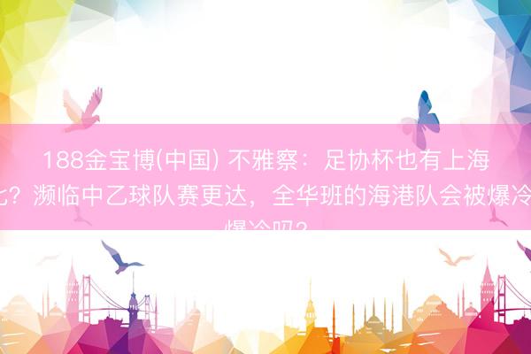 188金宝博(中国) 不雅察:足协杯也有上海德比?濒临中乙球队赛更达,全华班的海港队会被爆冷吗?