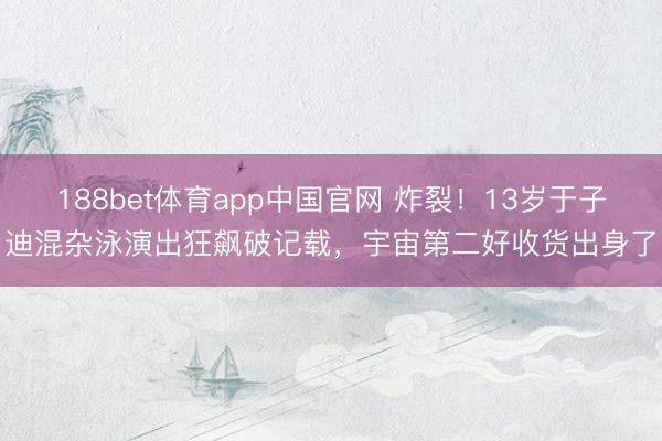 188bet体育app中国官网 炸裂！13岁于子迪混杂泳演出狂飙破记载，宇宙第二好收货出身了