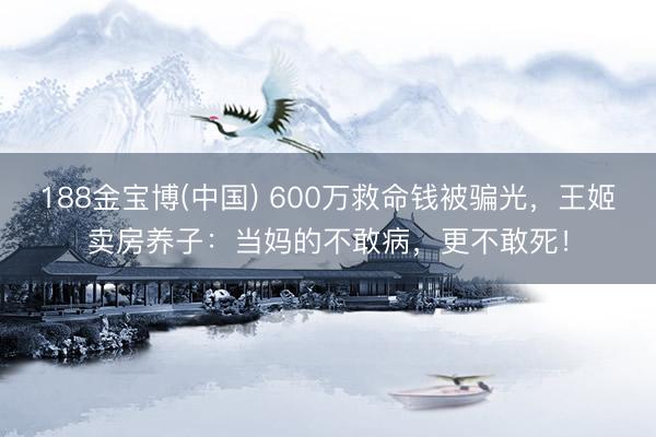 188金宝博(中国) 600万救命钱被骗光,王姬卖房养子:当妈的不敢病,更不敢死!